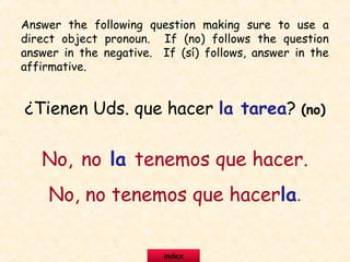 ¿Tienen Uds. que hacer la tarea? (no)
No, no la tenemos que hacer.
No, no tenemos que hacerla.
Answer the following question making sure to use a
direct object pronoun. If (no) follows the question
answer in the negative. If (sí) follows, answer in the
affirmative.
index
 