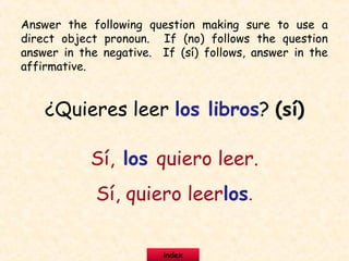 ¿Quieres leer los libros? (sí)
Sí, los quiero leer.
Sí, quiero leerlos.
Answer the following question making sure to use a
direct object pronoun. If (no) follows the question
answer in the negative. If (sí) follows, answer in the
affirmative.
index
 