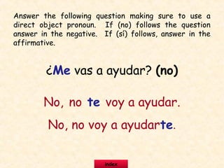 ¿Me vas a ayudar? (no)
No, no te voy a ayudar.
No, no voy a ayudarte.
Answer the following question making sure to use a
direct object pronoun. If (no) follows the question
answer in the negative. If (sí) follows, answer in the
affirmative.
index
 