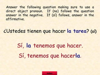 ¿Ustedes tienen que hacer la tarea? (sí)
Sí, la tenemos que hacer.
Sí, tenemos que hacerla.
Answer the following question making sure to use a
direct object pronoun. If (no) follows the question
answer in the negative. If (sí) follows, answer in the
affirmative.
index
 
