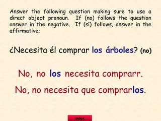 ¿Necesita él comprar los árboles? (no)
No, no los necesita comprarr.
No, no necesita que comprarlos.
Answer the following question making sure to use a
direct object pronoun. If (no) follows the question
answer in the negative. If (sí) follows, answer in the
affirmative.
index
 