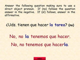 ¿Uds. tienen que hacer la tarea? (no)
No, no la tenemos que hacer.
No, no tenemos que hacerla.
Answer the following question making sure to use a
direct object pronoun. If (no) follows the question
answer in the negative. If (sí) follows, answer in the
affirmative.
index
 