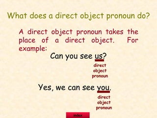 What does a direct object pronoun do?
A direct object pronoun takes the
place of a direct object. For
example:
Can you see us?
Yes, we can see you.
direct
object
pronoun
direct
object
pronoun
index
 