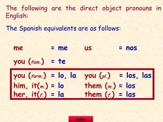 The following are the direct object pronouns in
English:
me
you (fam.)
you (form.)
him, it(m.)
us
you (pl.)
them (m.)
her, it(f.) them (f.)
The Spanish equivalents are as follows:
= me
= te
= lo, la
= lo
= la
= nos
= los, las
= los
= las
index
 