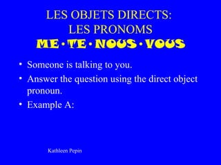 LES OBJETS DIRECTS:
        LES PRONOMS
    ME•TE•NOUS•VOUS
• Someone is talking to you.
• Answer the question using the direct object
  pronoun.
• Example A:



       Kathleen Pepin
 