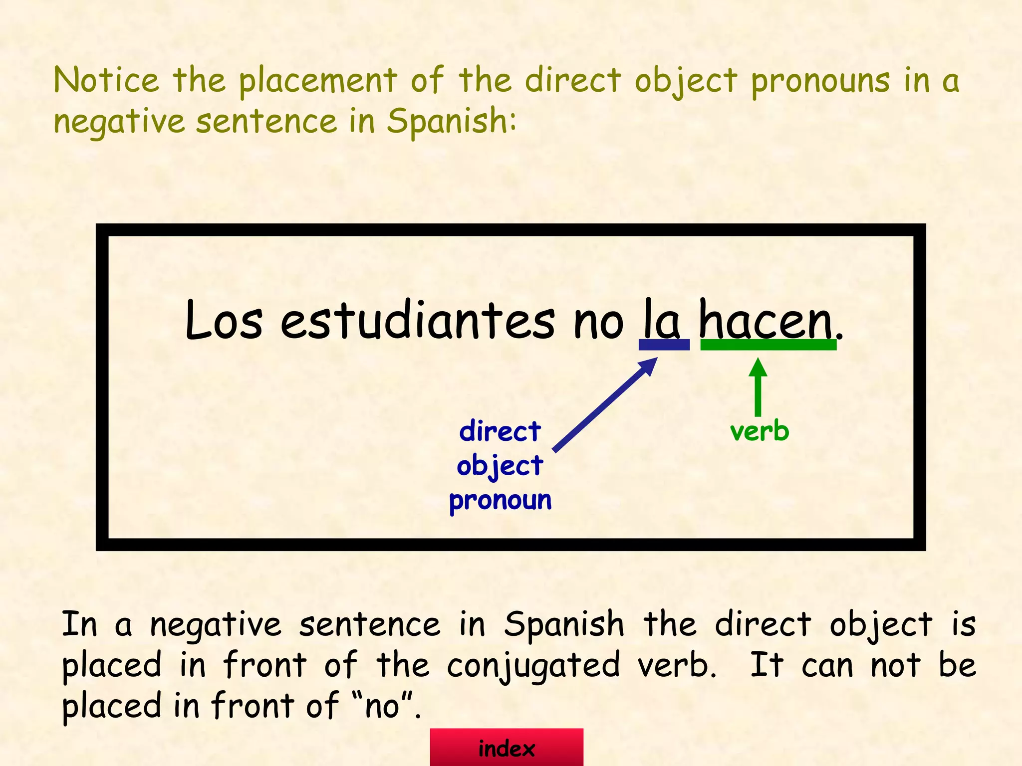 Notice the placement of the direct object pronouns in a
negative sentence in Spanish:
Los estudiantes no la hacen.
direct
object
pronoun
verb
In a negative sentence in Spanish the direct object is
placed in front of the conjugated verb. It can not be
placed in front of “no”.
index
 