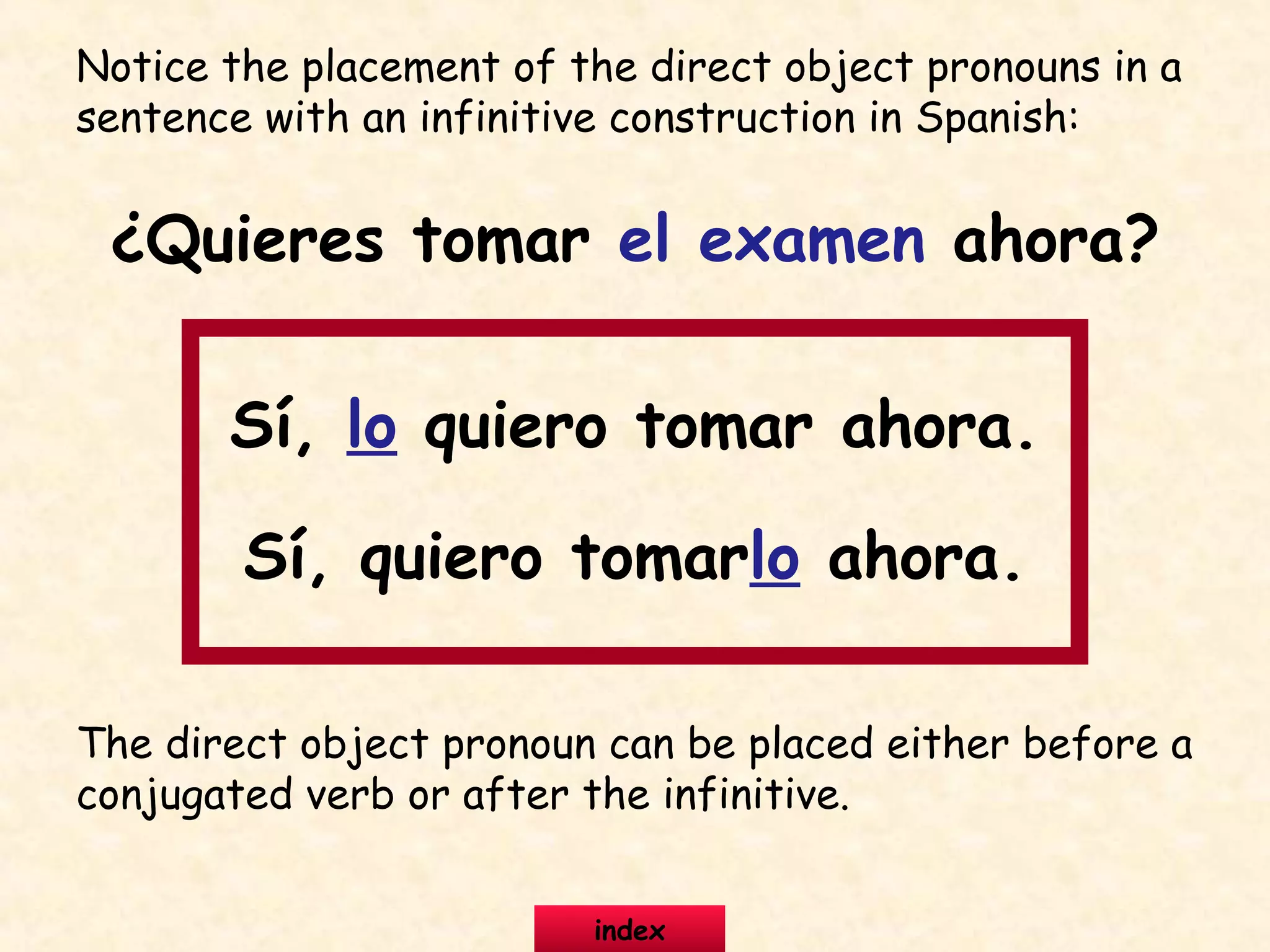 Notice the placement of the direct object pronouns in a
sentence with an infinitive construction in Spanish:
¿Quieres tomar el examen ahora?
Sí, lo quiero tomar ahora.
Sí, quiero tomarlo ahora.
The direct object pronoun can be placed either before a
conjugated verb or after the infinitive.
index
 