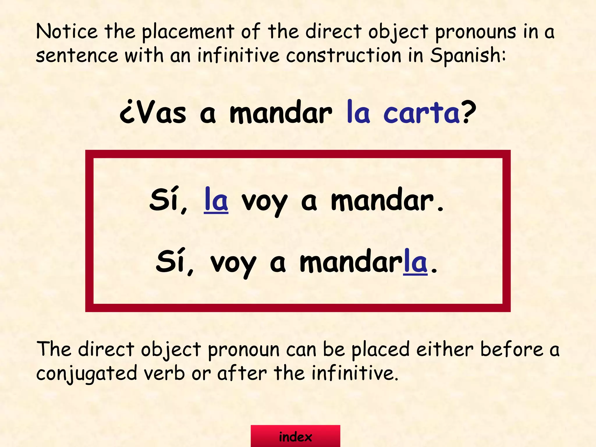Notice the placement of the direct object pronouns in a
sentence with an infinitive construction in Spanish:
¿Vas a mandar la carta?
Sí, la voy a mandar.
Sí, voy a mandarla.
The direct object pronoun can be placed either before a
conjugated verb or after the infinitive.
index
 
