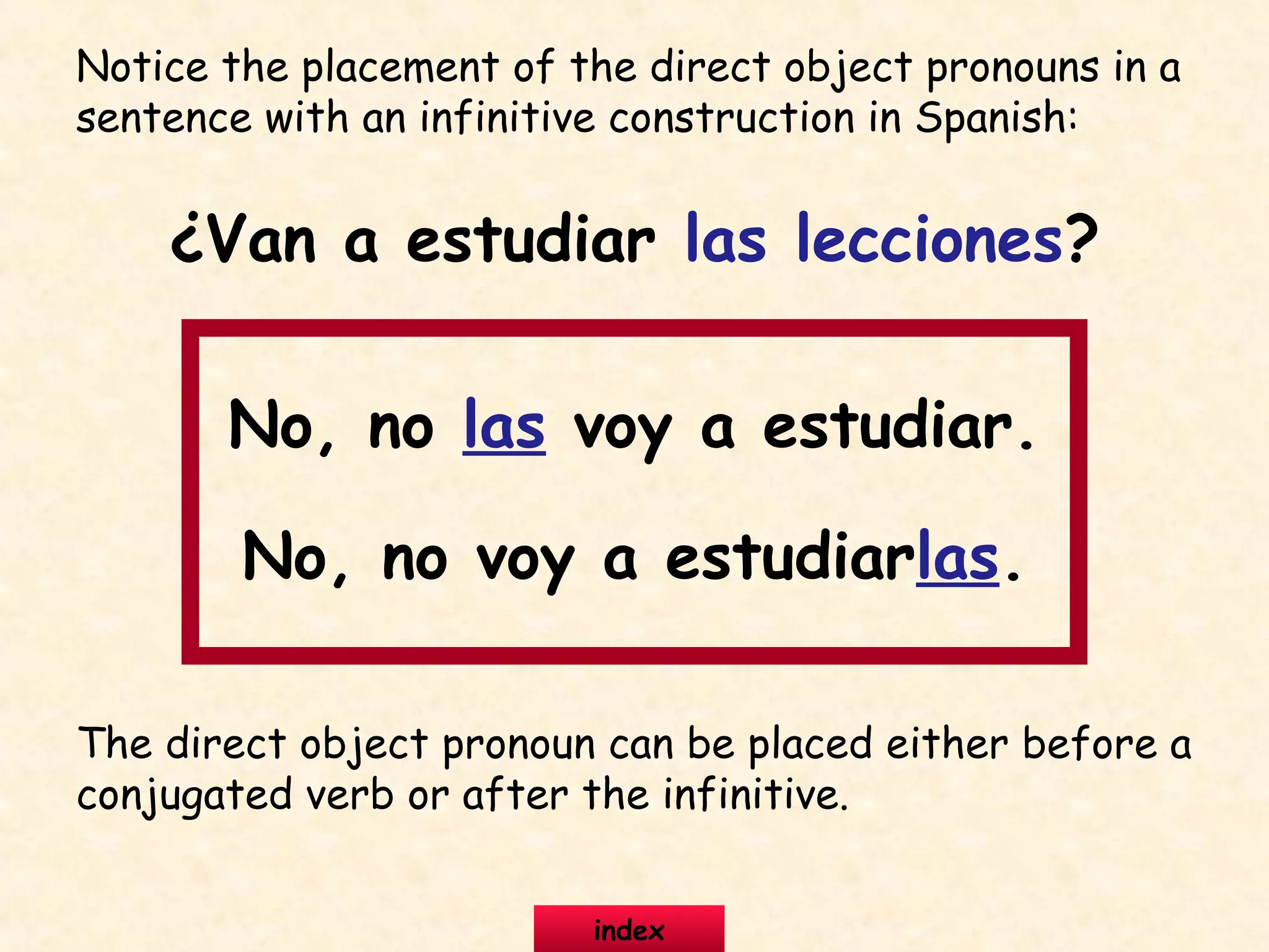 Notice the placement of the direct object pronouns in a
sentence with an infinitive construction in Spanish:
¿Van a estudiar las lecciones?
No, no las voy a estudiar.
No, no voy a estudiarlas.
The direct object pronoun can be placed either before a
conjugated verb or after the infinitive.
index
 
