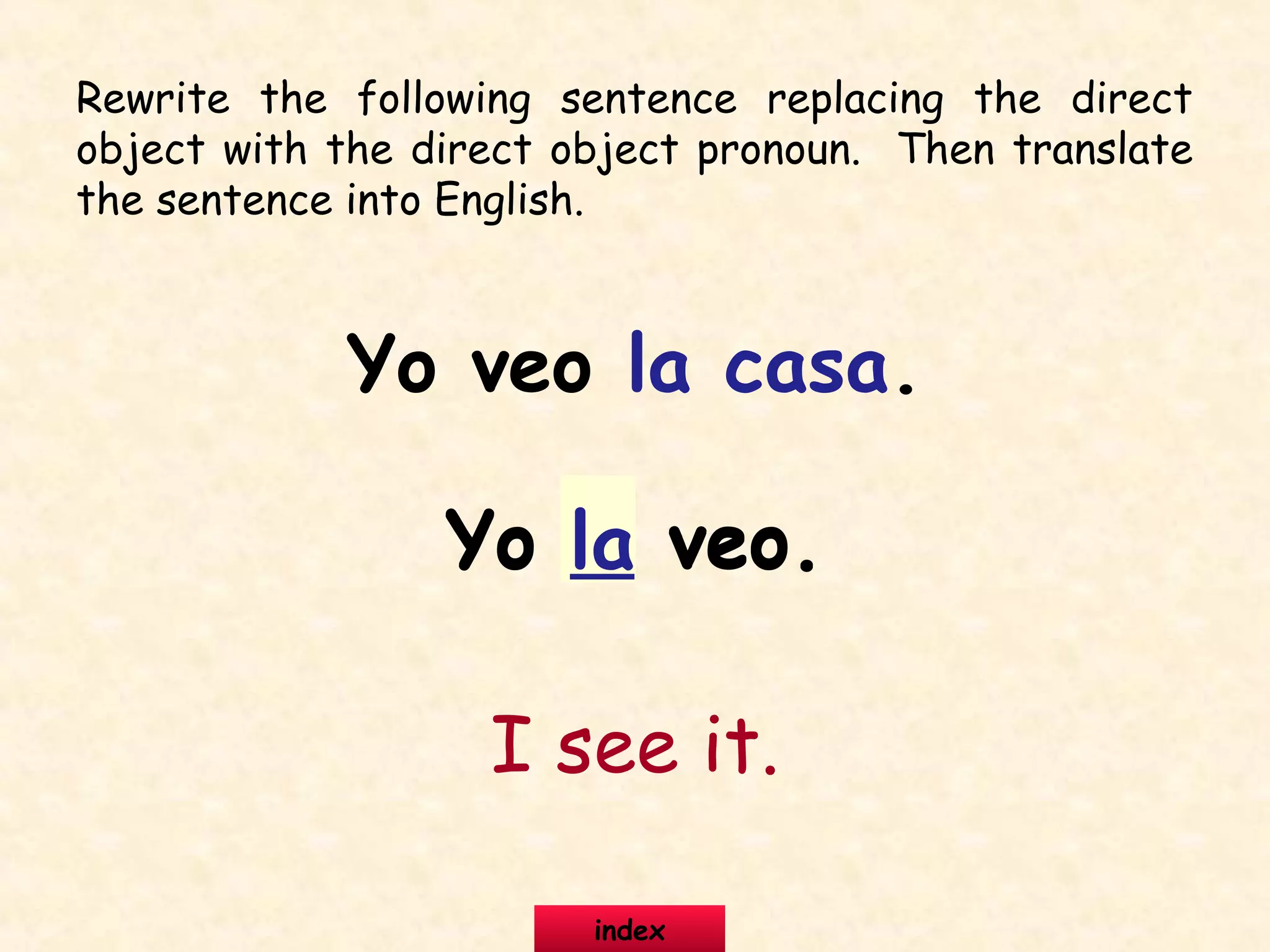 Rewrite the following sentence replacing the direct
object with the direct object pronoun. Then translate
the sentence into English.
Yo veo la casa.
Yo la veo.Yo la veo.
I see it.
index
 