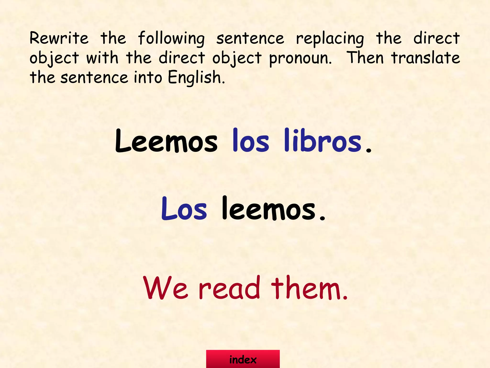Rewrite the following sentence replacing the direct
object with the direct object pronoun. Then translate
the sentence into English.
Leemos los libros.
Los leemos.
We read them.
index
 