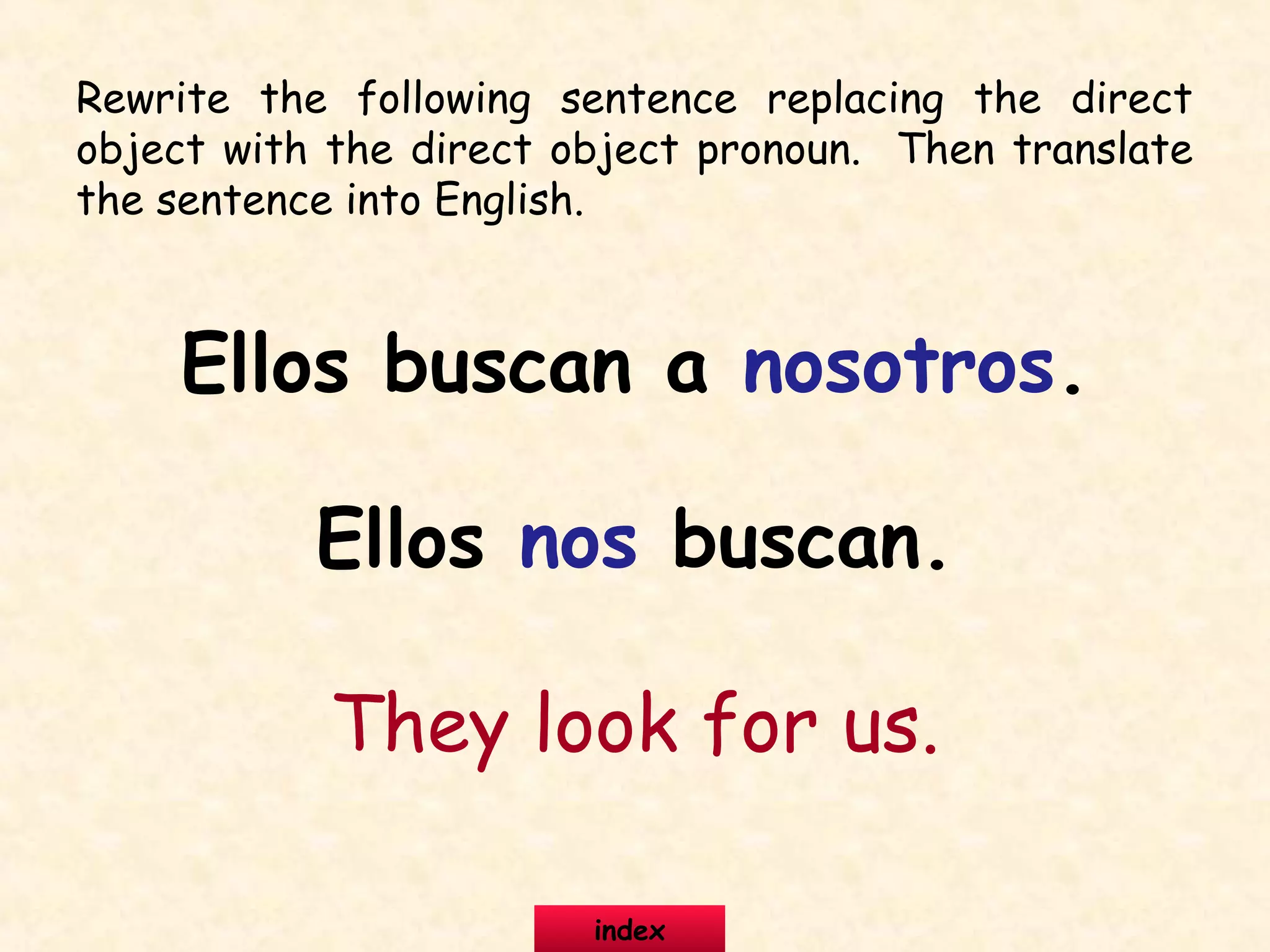 Rewrite the following sentence replacing the direct
object with the direct object pronoun. Then translate
the sentence into English.
Ellos buscan a nosotros.
Ellos nos buscan.
They look for us.
index
 