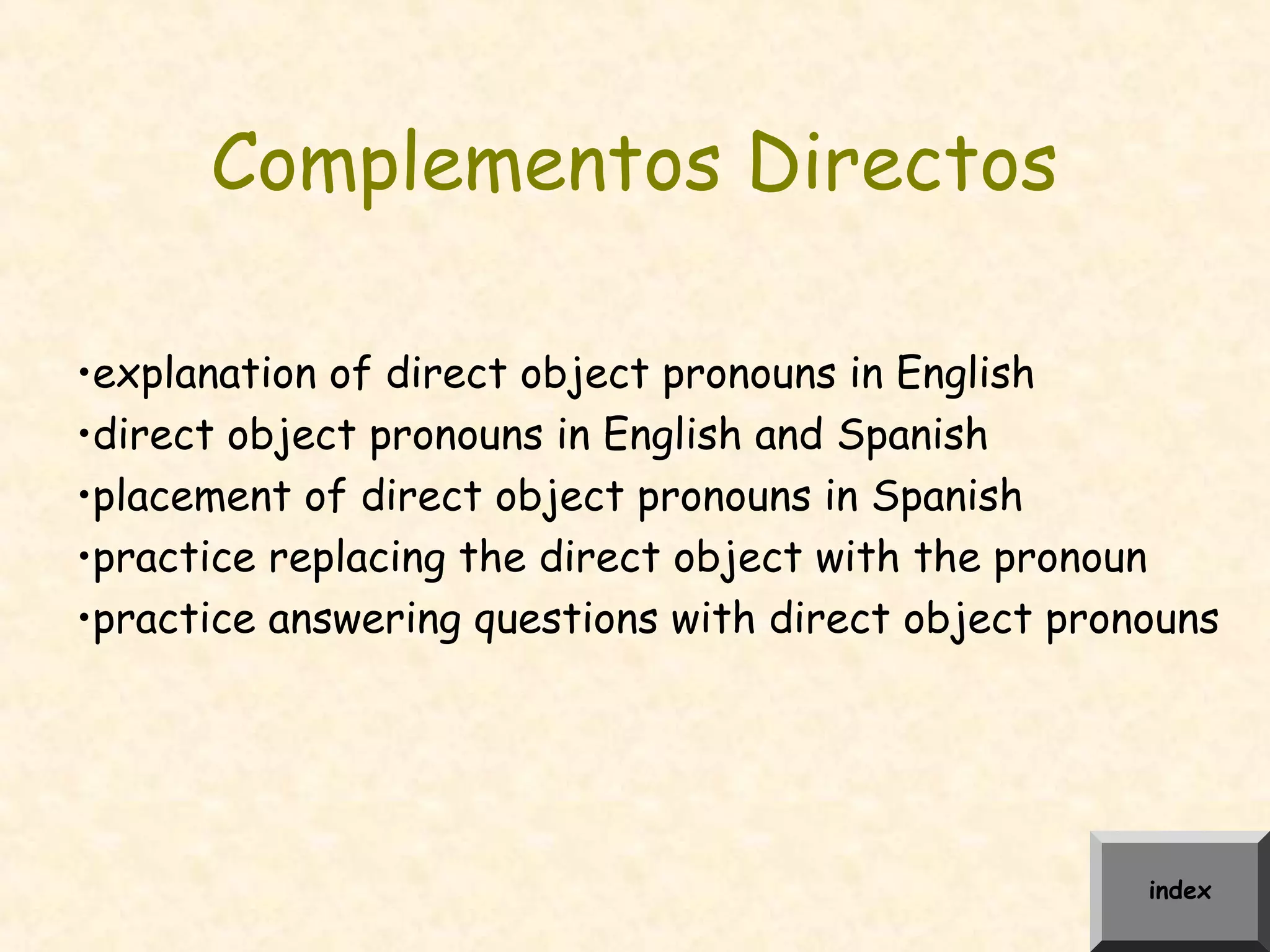 Complementos Directos
•explanation of direct object pronouns in English
•direct object pronouns in English and Spanish
•placement of direct object pronouns in Spanish
•practice replacing the direct object with the pronoun
•practice answering questions with direct object pronouns
index
 