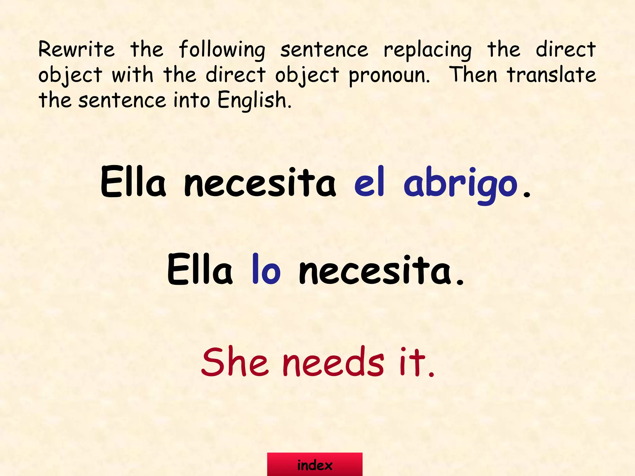 Rewrite the following sentence replacing the direct
object with the direct object pronoun. Then translate
the sentence into English.
Ella necesita el abrigo.
Ella lo necesita.
She needs it.
index
 