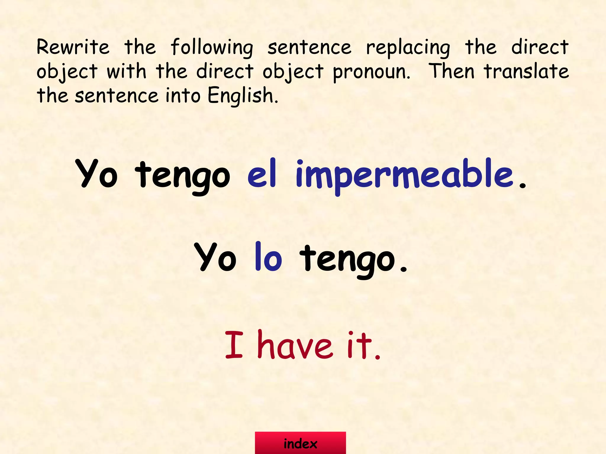 Rewrite the following sentence replacing the direct
object with the direct object pronoun. Then translate
the sentence into English.
Yo tengo el impermeable.
Yo lo tengo.
I have it.
index
 