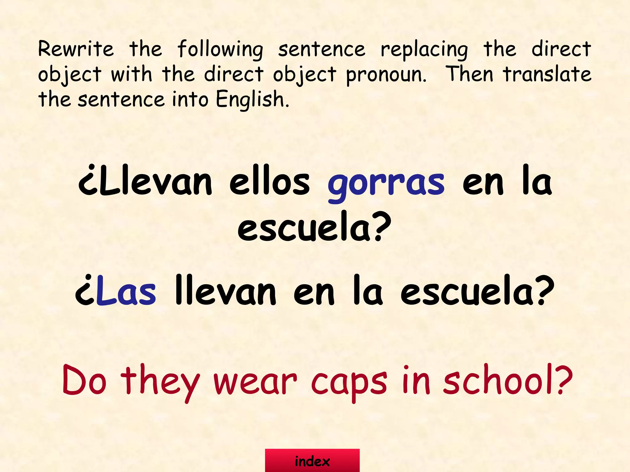 Rewrite the following sentence replacing the direct
object with the direct object pronoun. Then translate
the sentence into English.
¿Llevan ellos gorras en la
escuela?
¿Las llevan en la escuela?
Do they wear caps in school?
index
 