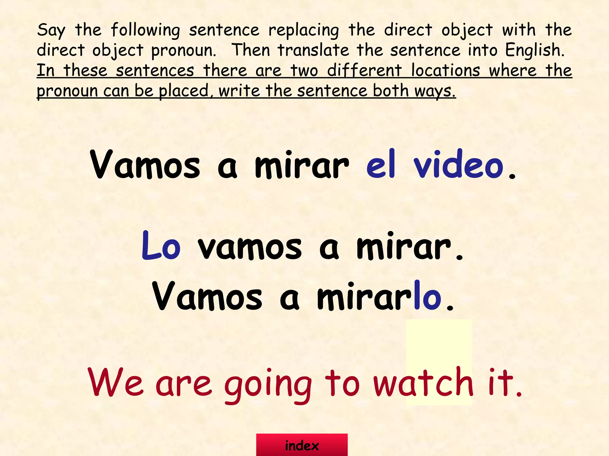 Say the following sentence replacing the direct object with the
direct object pronoun. Then translate the sentence into English.
In these sentences there are two different locations where the
pronoun can be placed, write the sentence both ways.
Vamos a mirar el video.
Lo vamos a mirar.
Vamos a mirarlo.
We are going to watch it.
index
 