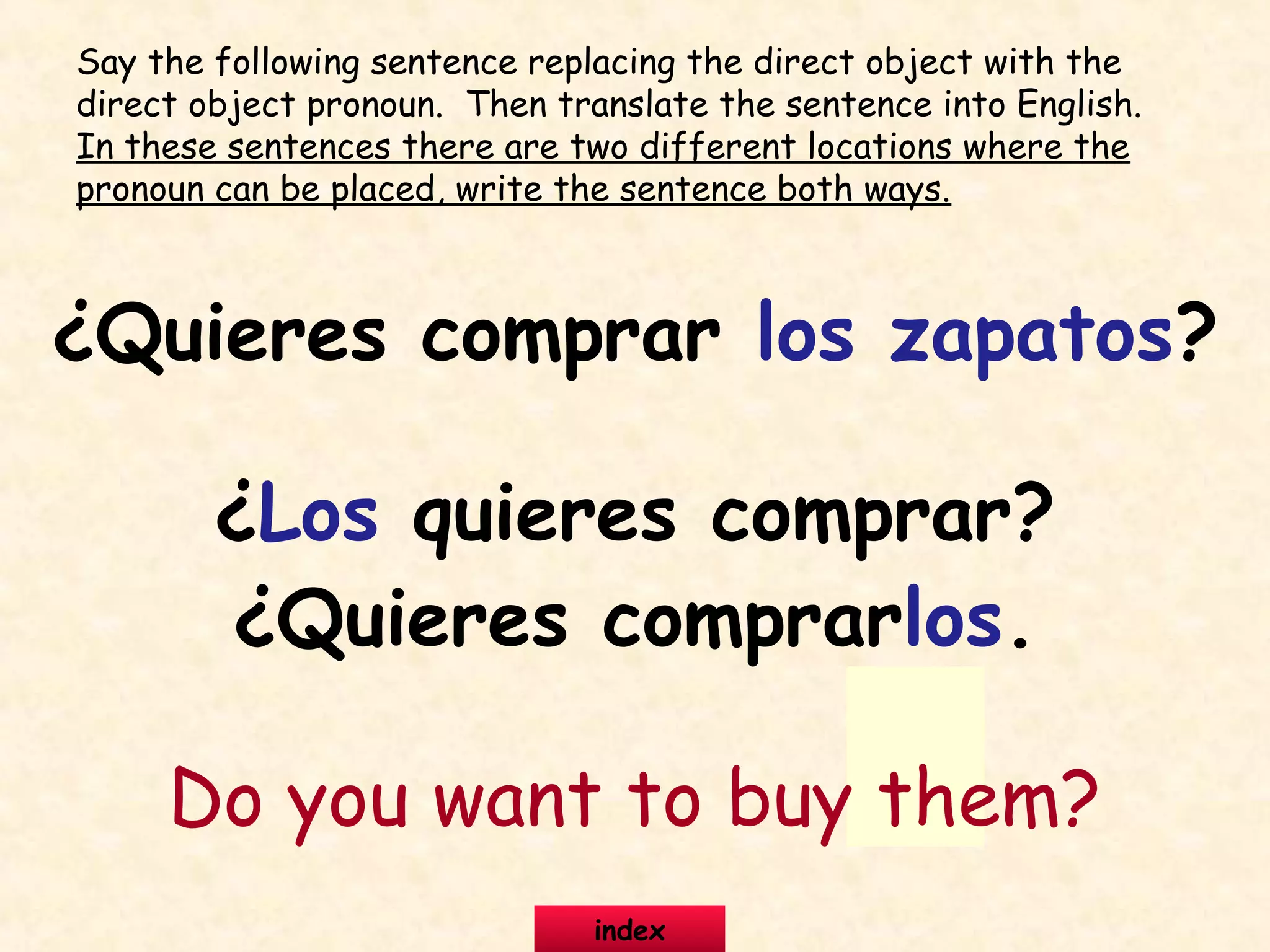 ¿Quieres comprar los zapatos?
¿Los quieres comprar?
¿Quieres comprarlos.
Do you want to buy them?
Say the following sentence replacing the direct object with the
direct object pronoun. Then translate the sentence into English.
In these sentences there are two different locations where the
pronoun can be placed, write the sentence both ways.
index
 