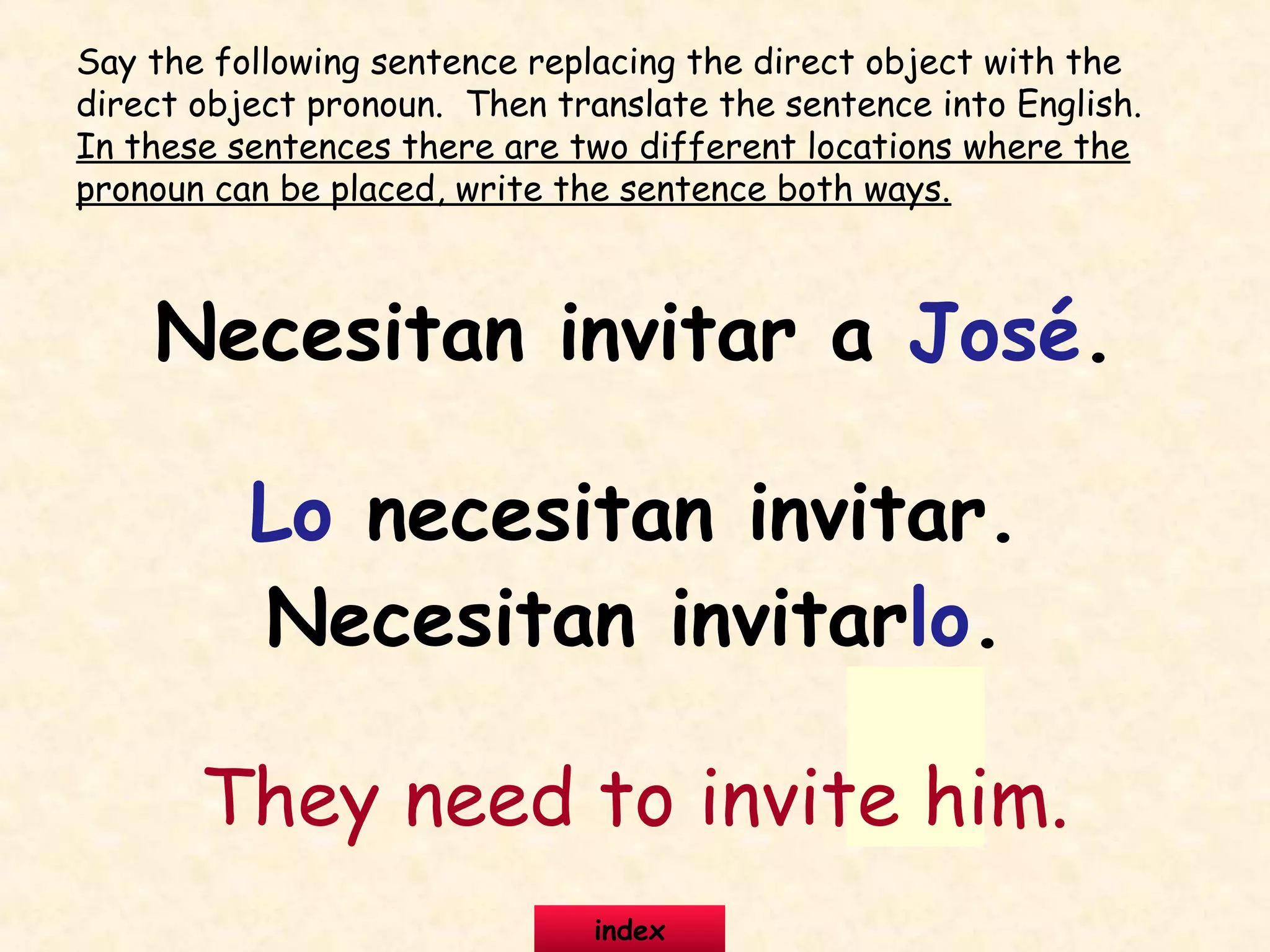 Necesitan invitar a José.
Lo necesitan invitar.
Necesitan invitarlo.
They need to invite him.
Say the following sentence replacing the direct object with the
direct object pronoun. Then translate the sentence into English.
In these sentences there are two different locations where the
pronoun can be placed, write the sentence both ways.
index
 