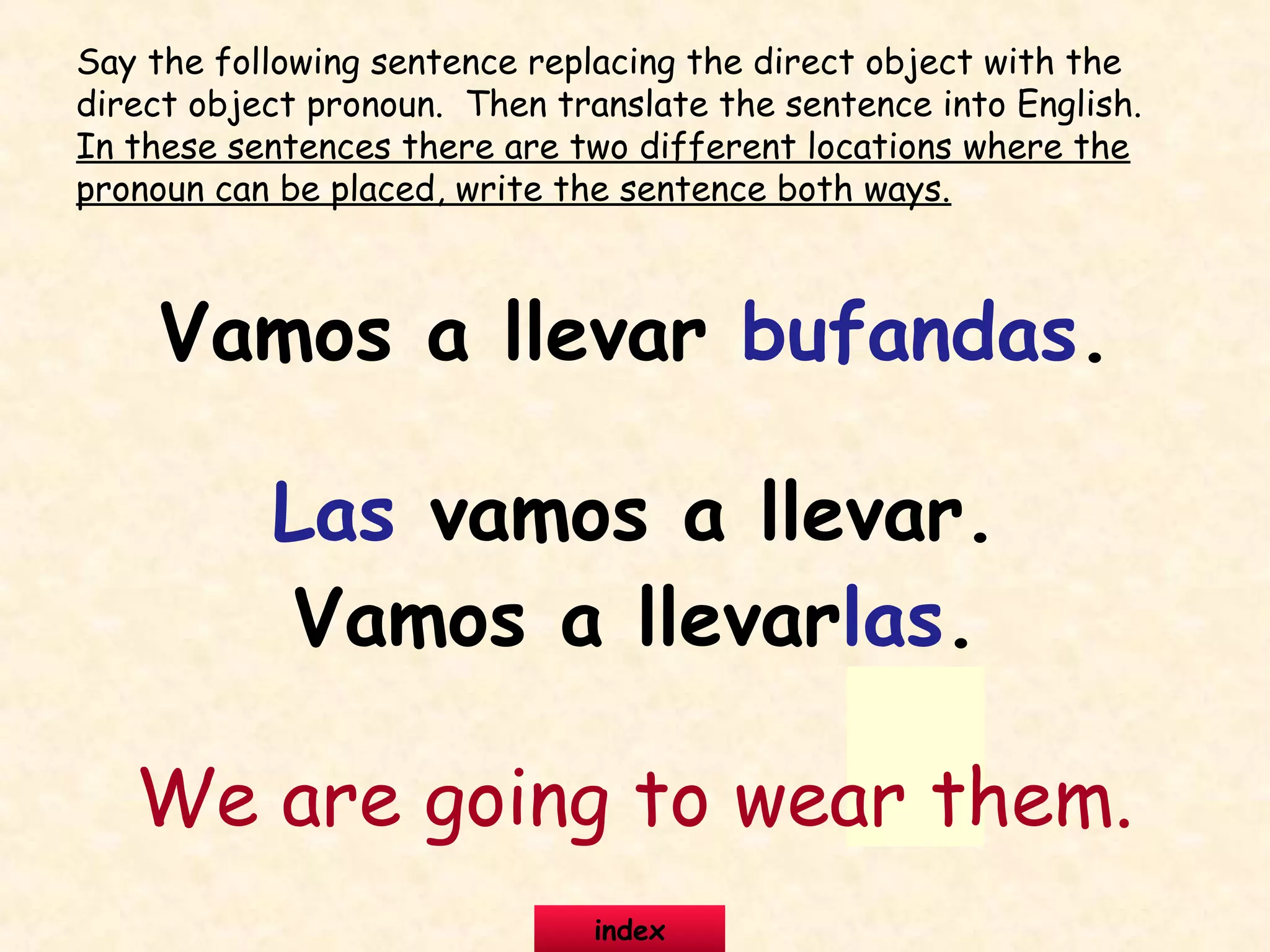 Vamos a llevar bufandas.
Las vamos a llevar.
Vamos a llevarlas.
We are going to wear them.
Say the following sentence replacing the direct object with the
direct object pronoun. Then translate the sentence into English.
In these sentences there are two different locations where the
pronoun can be placed, write the sentence both ways.
index
 