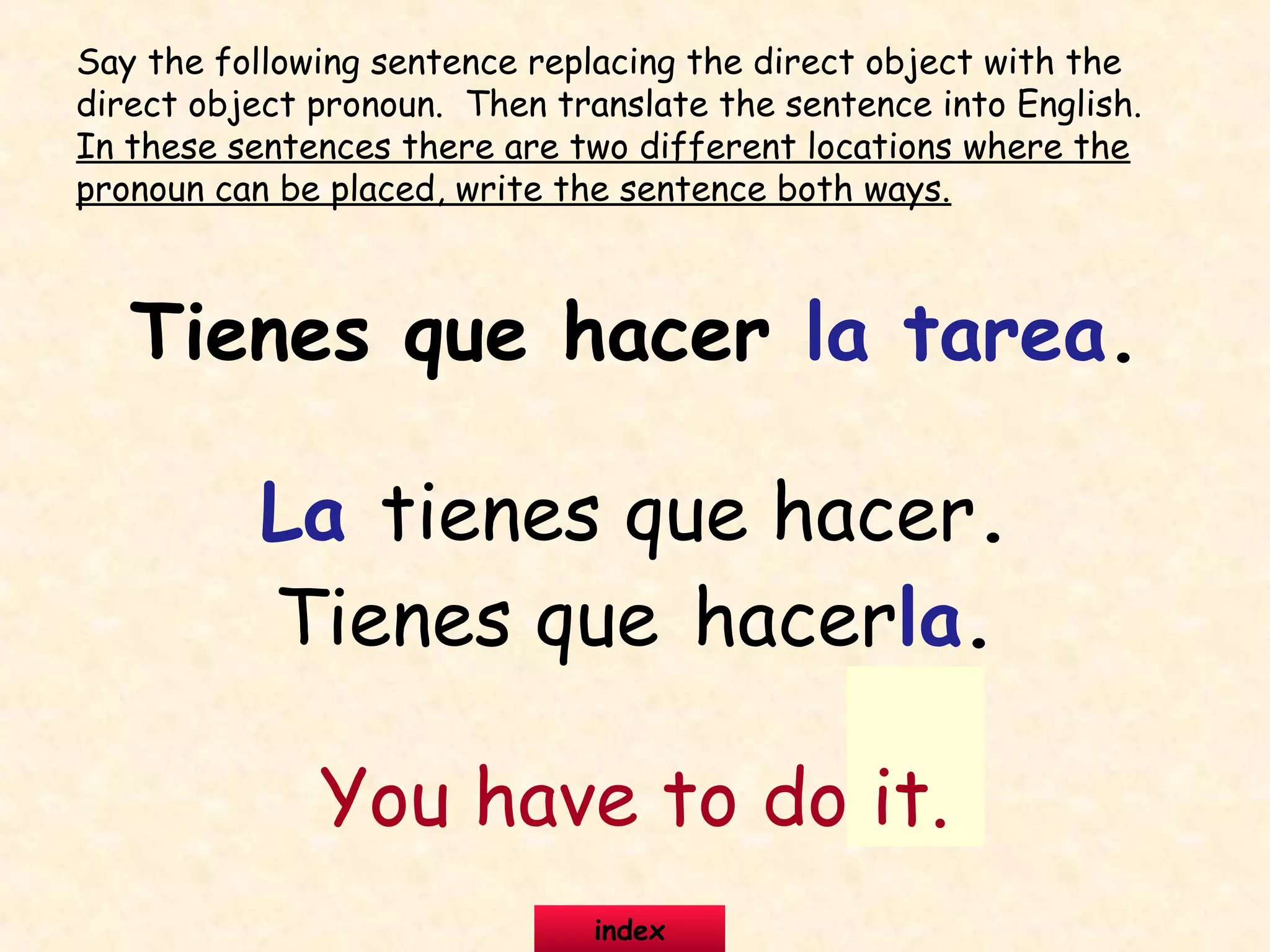 Tienes que hacer la tarea.
La tienes que hacer.
Tienes que hacerla.
You have to do it.
Say the following sentence replacing the direct object with the
direct object pronoun. Then translate the sentence into English.
In these sentences there are two different locations where the
pronoun can be placed, write the sentence both ways.
index
 