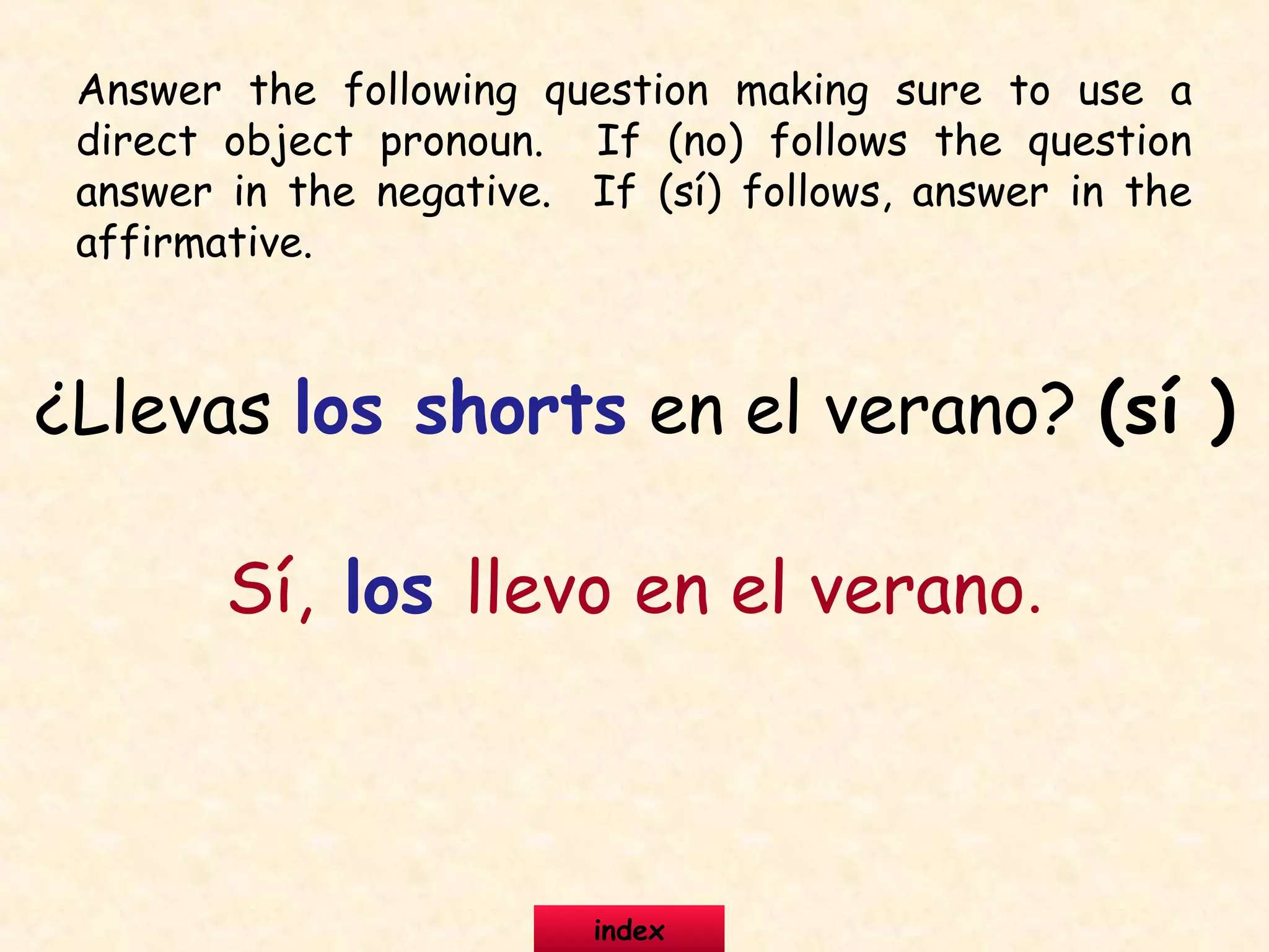 Answer the following question making sure to use a
direct object pronoun. If (no) follows the question
answer in the negative. If (sí) follows, answer in the
affirmative.
¿Llevas los shorts en el verano? (sí )
Sí, los llevo en el verano.
index
 