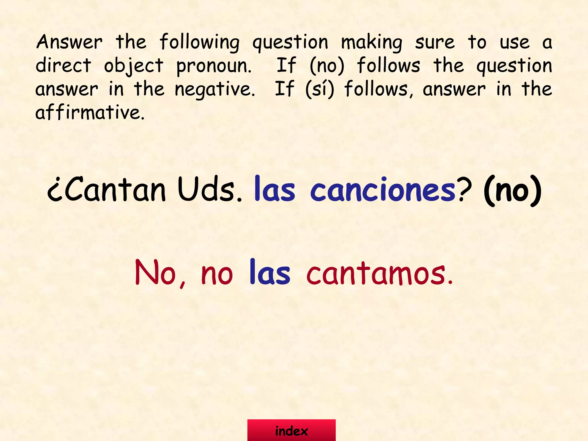 ¿Cantan Uds. las canciones? (no)
No, no las cantamos.
Answer the following question making sure to use a
direct object pronoun. If (no) follows the question
answer in the negative. If (sí) follows, answer in the
affirmative.
index
 