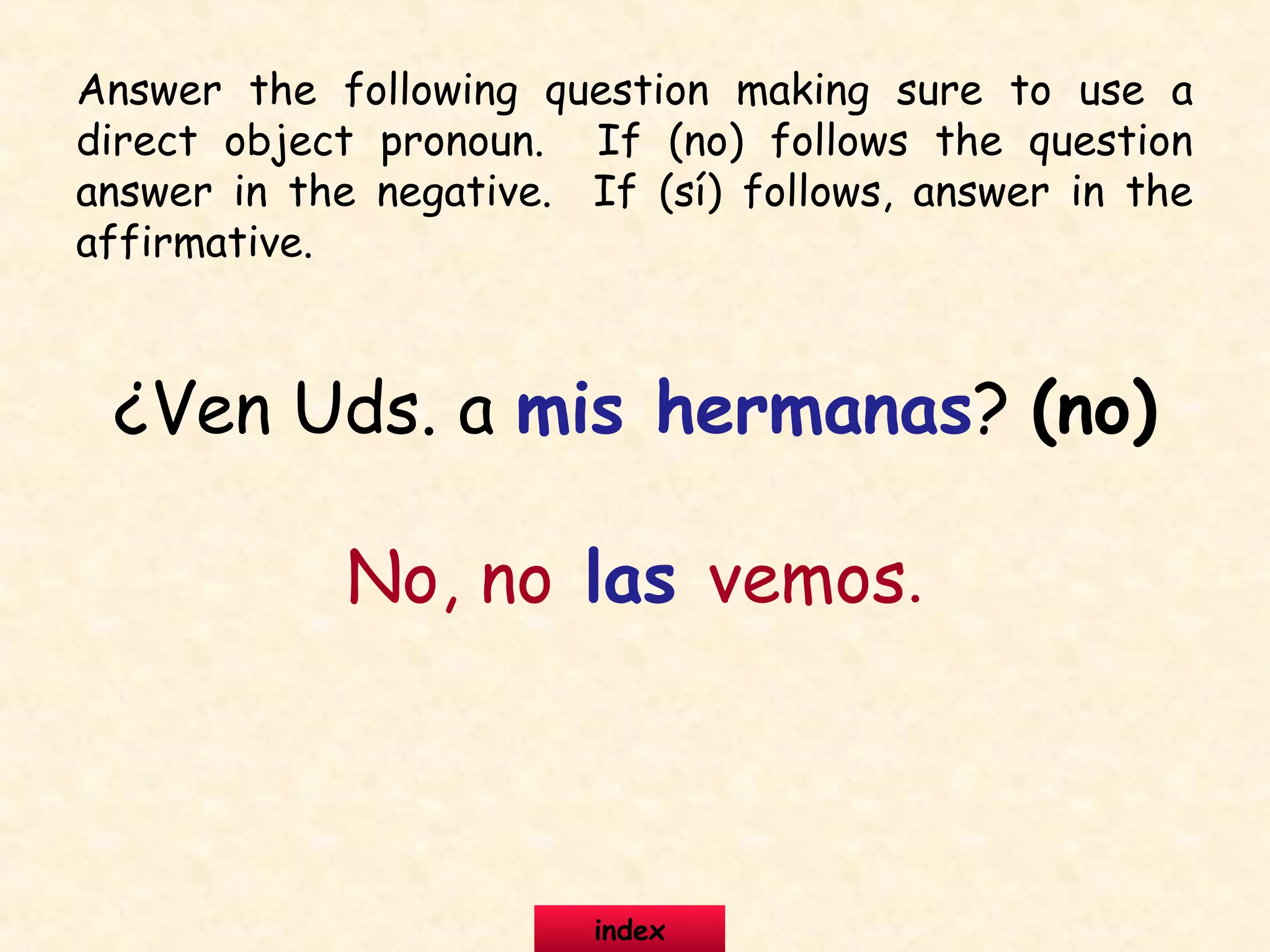 ¿Ven Uds. a mis hermanas? (no)
No, no las vemos.
Answer the following question making sure to use a
direct object pronoun. If (no) follows the question
answer in the negative. If (sí) follows, answer in the
affirmative.
index
 