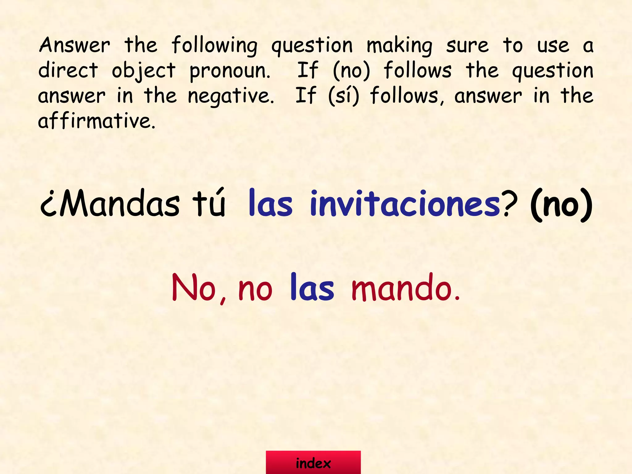 ¿Mandas tú las invitaciones? (no)
No, no las mando.
Answer the following question making sure to use a
direct object pronoun. If (no) follows the question
answer in the negative. If (sí) follows, answer in the
affirmative.
index
 