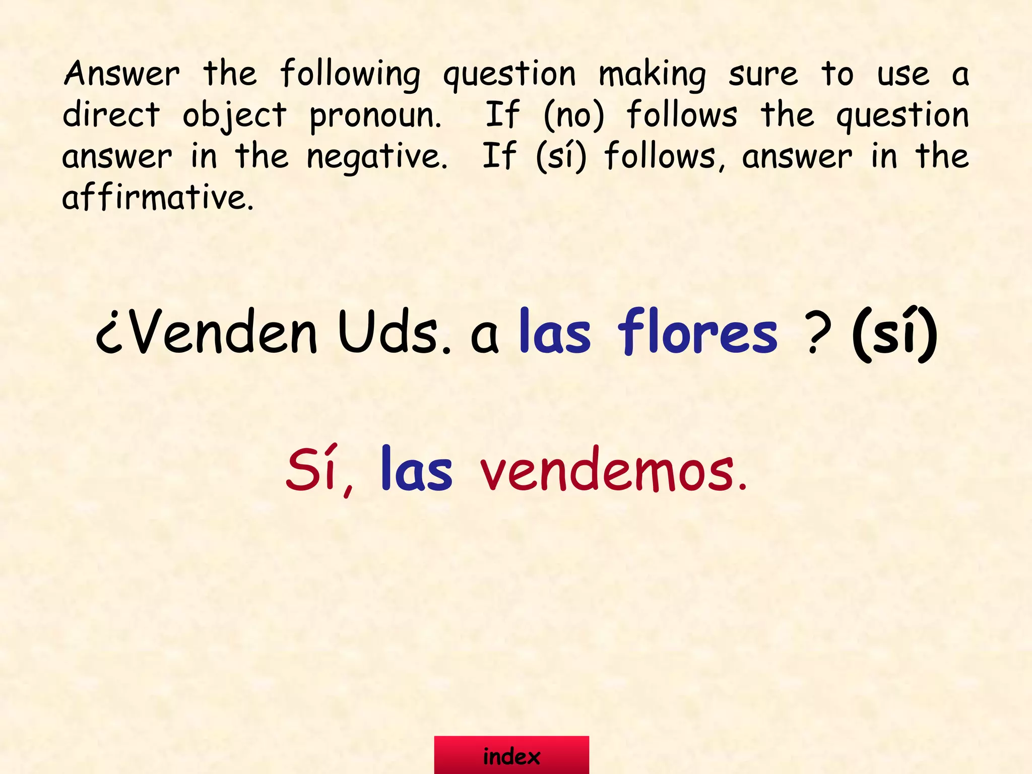 ¿Venden Uds. a las flores ? (sí)
Sí, las vendemos.
Answer the following question making sure to use a
direct object pronoun. If (no) follows the question
answer in the negative. If (sí) follows, answer in the
affirmative.
index
 