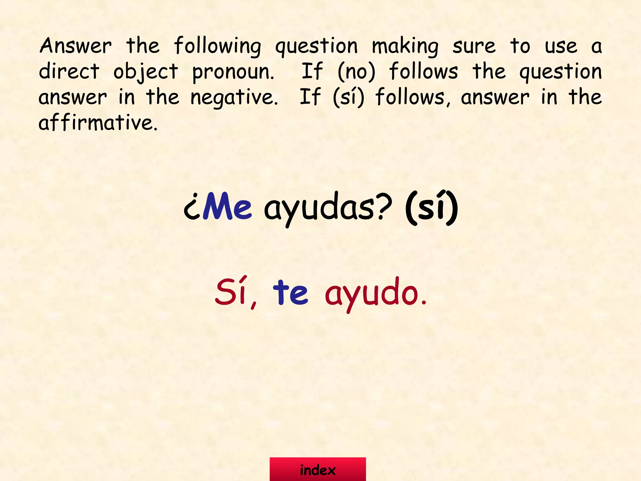 ¿Me ayudas? (sí)
Sí, te ayudo.
Answer the following question making sure to use a
direct object pronoun. If (no) follows the question
answer in the negative. If (sí) follows, answer in the
affirmative.
index
 