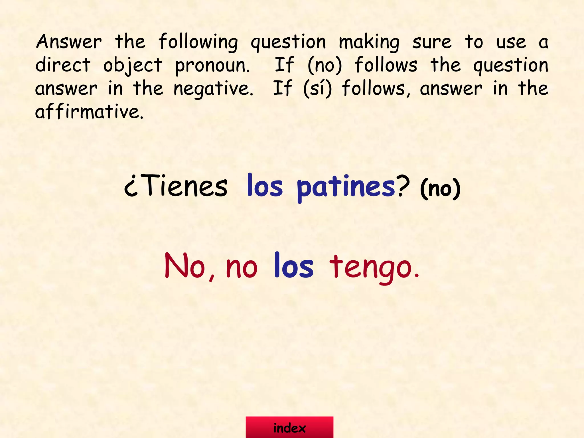 ¿Tienes los patines? (no)
No, no los tengo.
Answer the following question making sure to use a
direct object pronoun. If (no) follows the question
answer in the negative. If (sí) follows, answer in the
affirmative.
index
 