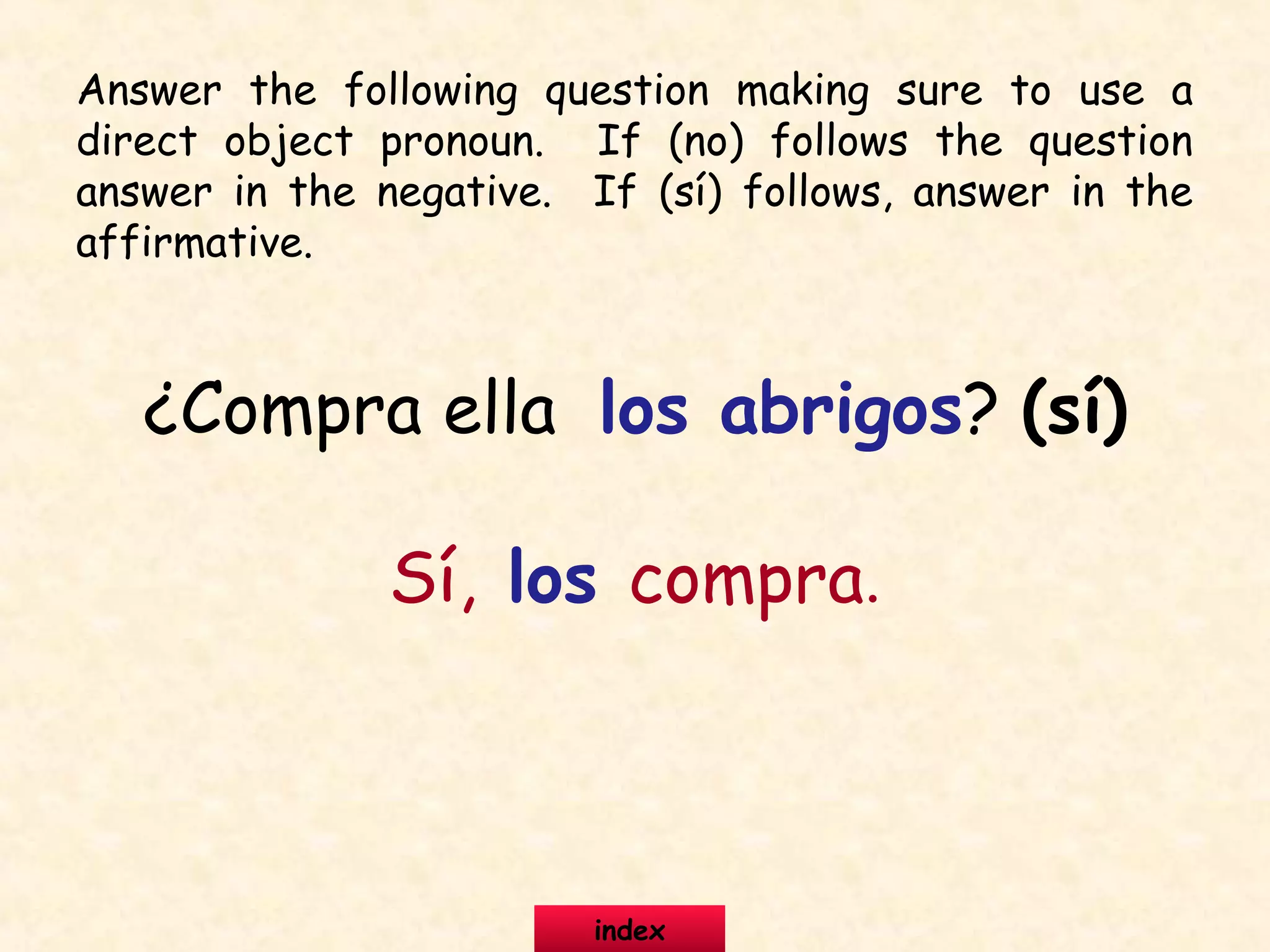 ¿Compra ella los abrigos? (sí)
Sí, los compra.
Answer the following question making sure to use a
direct object pronoun. If (no) follows the question
answer in the negative. If (sí) follows, answer in the
affirmative.
index
 