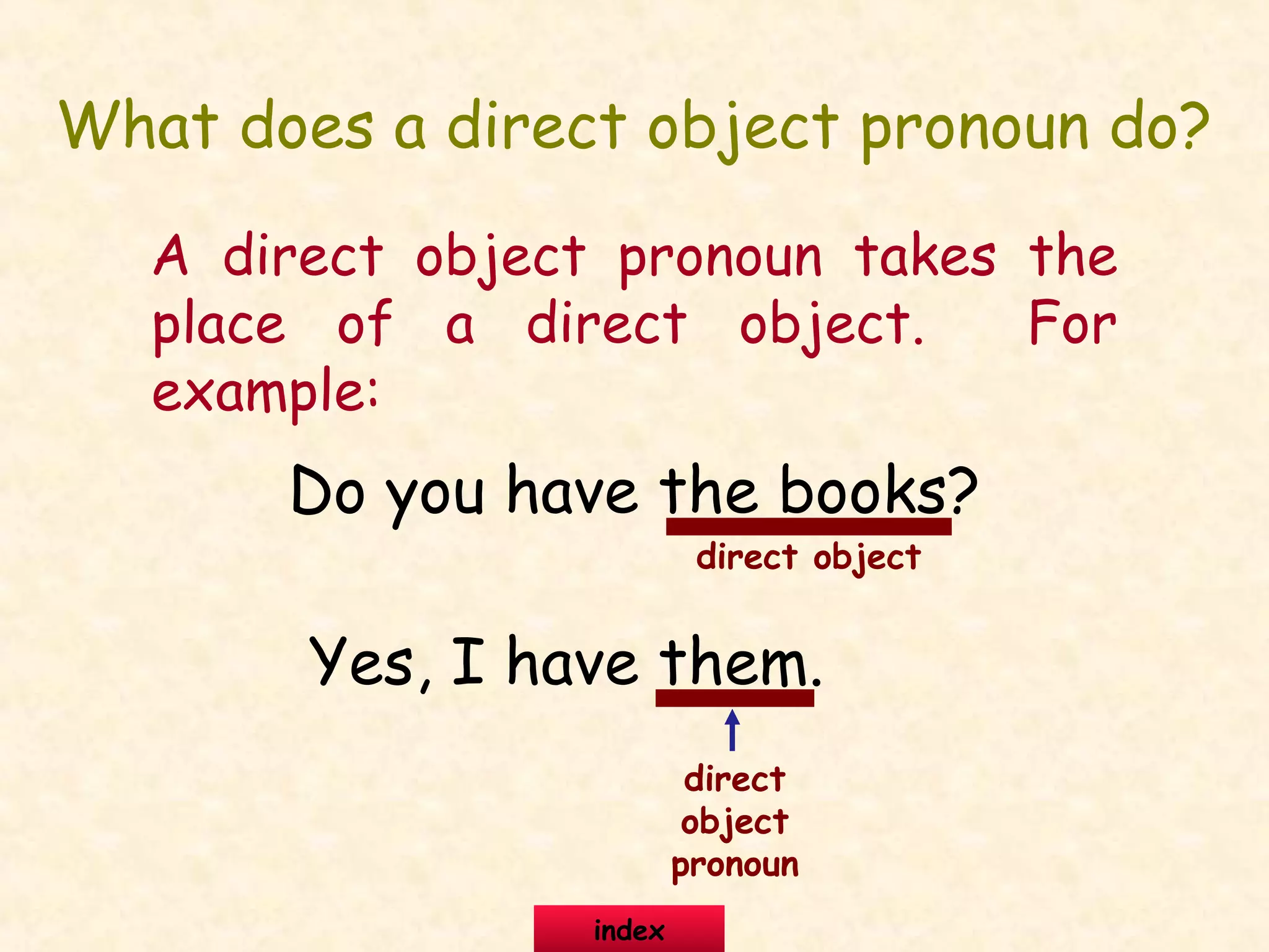 What does a direct object pronoun do?
A direct object pronoun takes the
place of a direct object. For
example:
Do you have the books?
Yes, I have them.
direct object
direct
object
pronoun
index
 