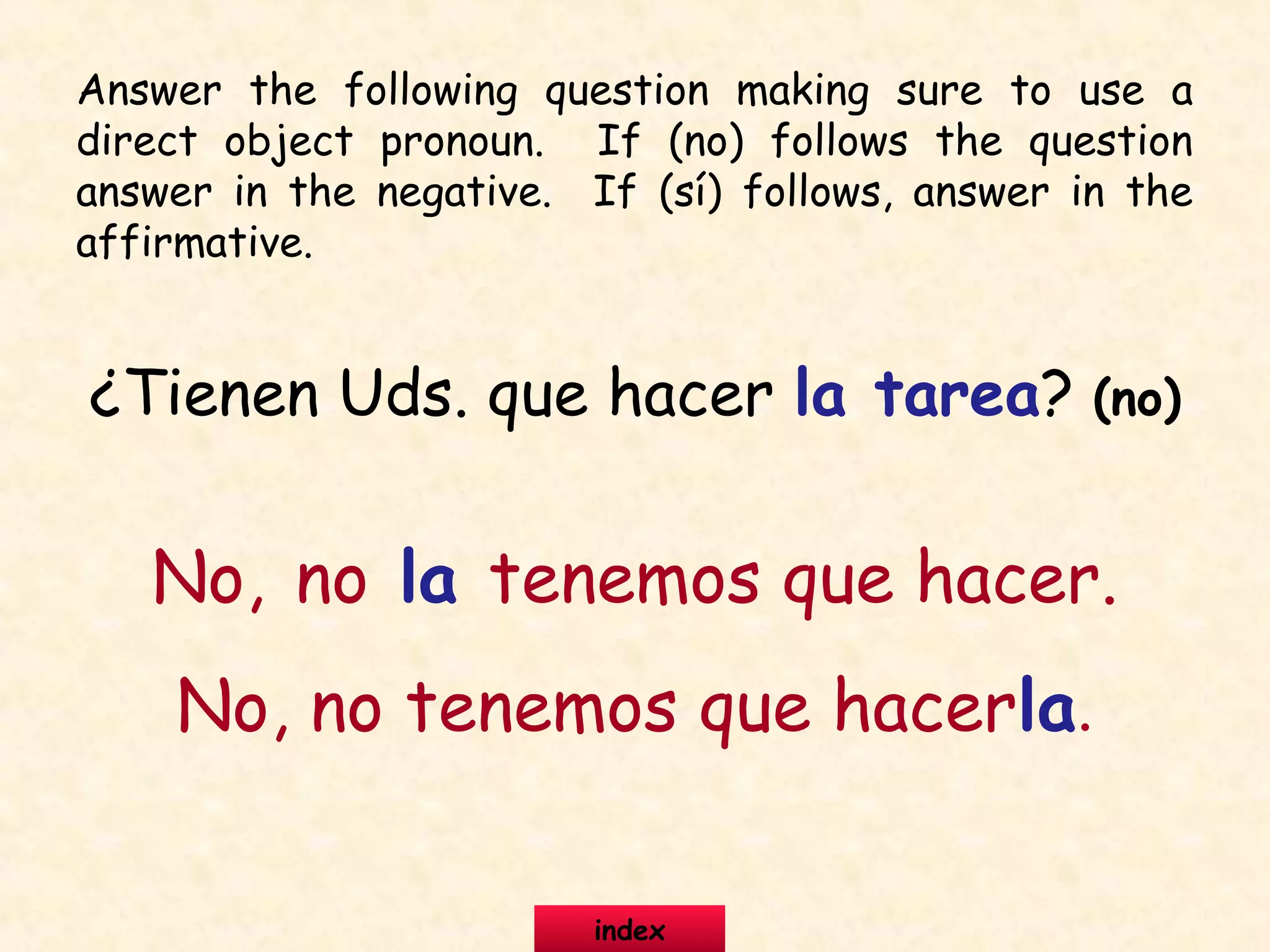 ¿Tienen Uds. que hacer la tarea? (no)
No, no la tenemos que hacer.
No, no tenemos que hacerla.
Answer the following question making sure to use a
direct object pronoun. If (no) follows the question
answer in the negative. If (sí) follows, answer in the
affirmative.
index
 