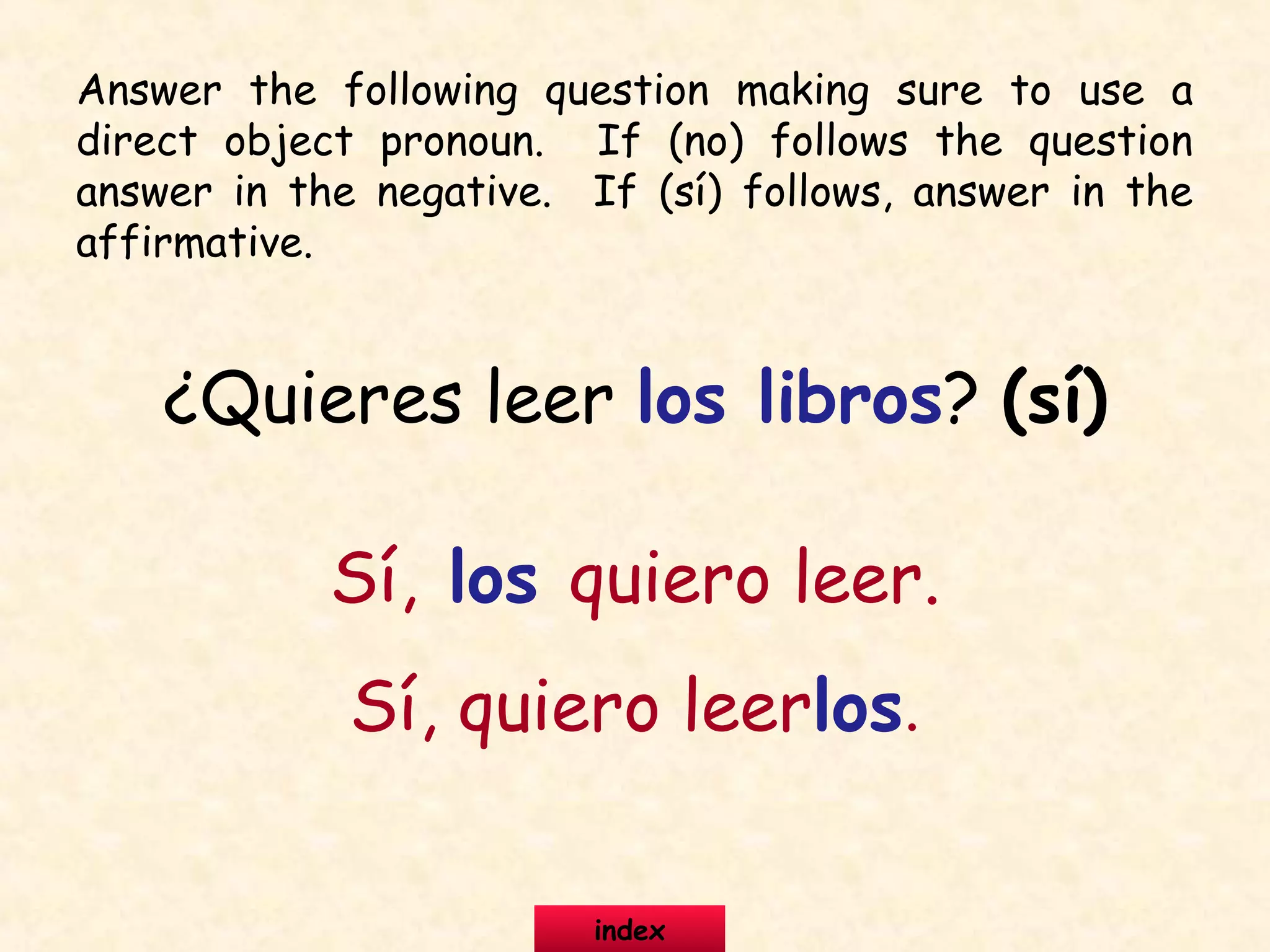 ¿Quieres leer los libros? (sí)
Sí, los quiero leer.
Sí, quiero leerlos.
Answer the following question making sure to use a
direct object pronoun. If (no) follows the question
answer in the negative. If (sí) follows, answer in the
affirmative.
index
 