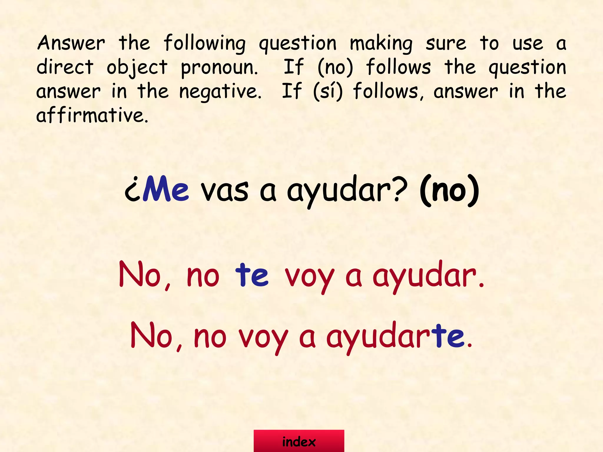 ¿Me vas a ayudar? (no)
No, no te voy a ayudar.
No, no voy a ayudarte.
Answer the following question making sure to use a
direct object pronoun. If (no) follows the question
answer in the negative. If (sí) follows, answer in the
affirmative.
index
 
