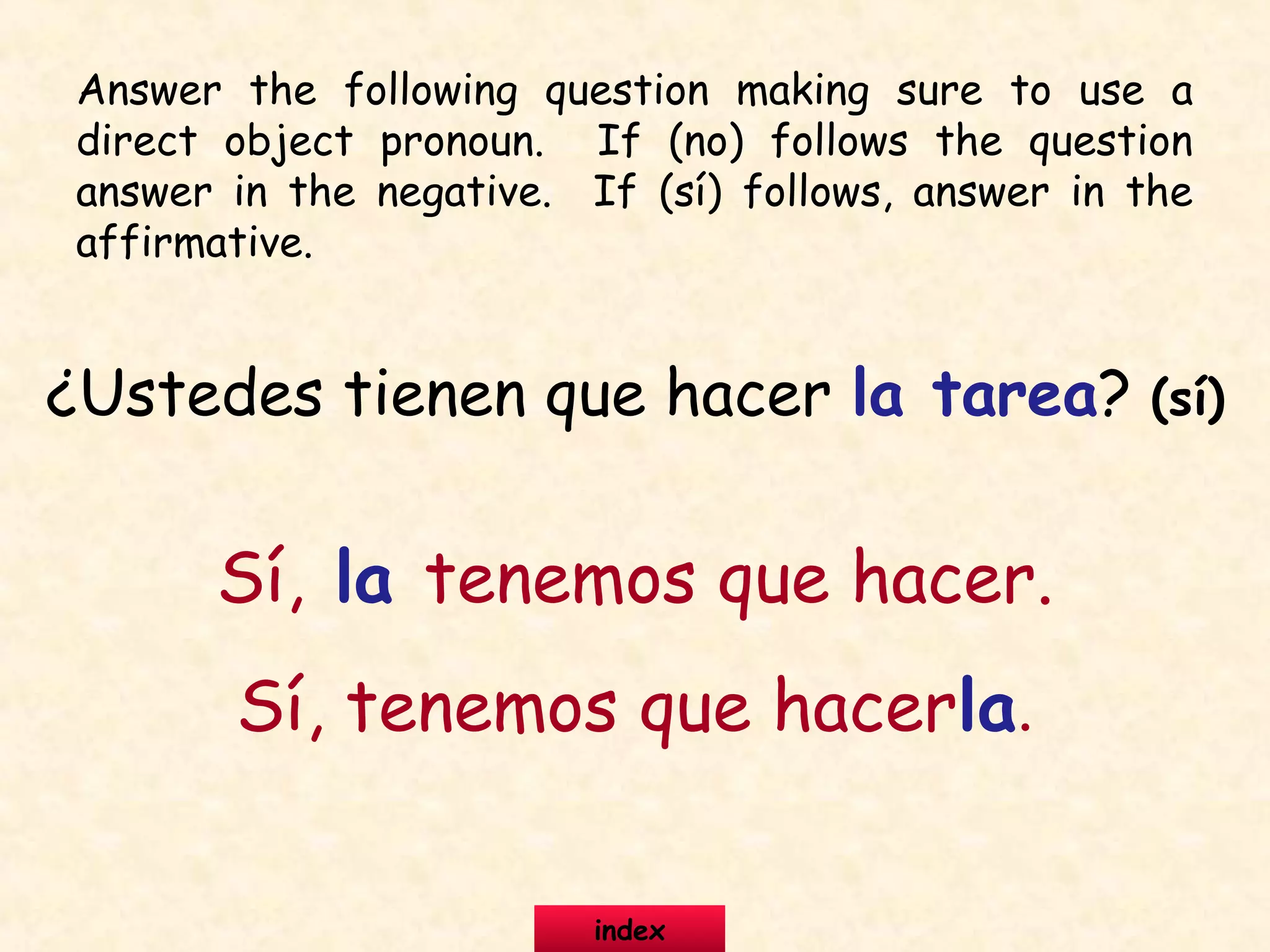 ¿Ustedes tienen que hacer la tarea? (sí)
Sí, la tenemos que hacer.
Sí, tenemos que hacerla.
Answer the following question making sure to use a
direct object pronoun. If (no) follows the question
answer in the negative. If (sí) follows, answer in the
affirmative.
index
 