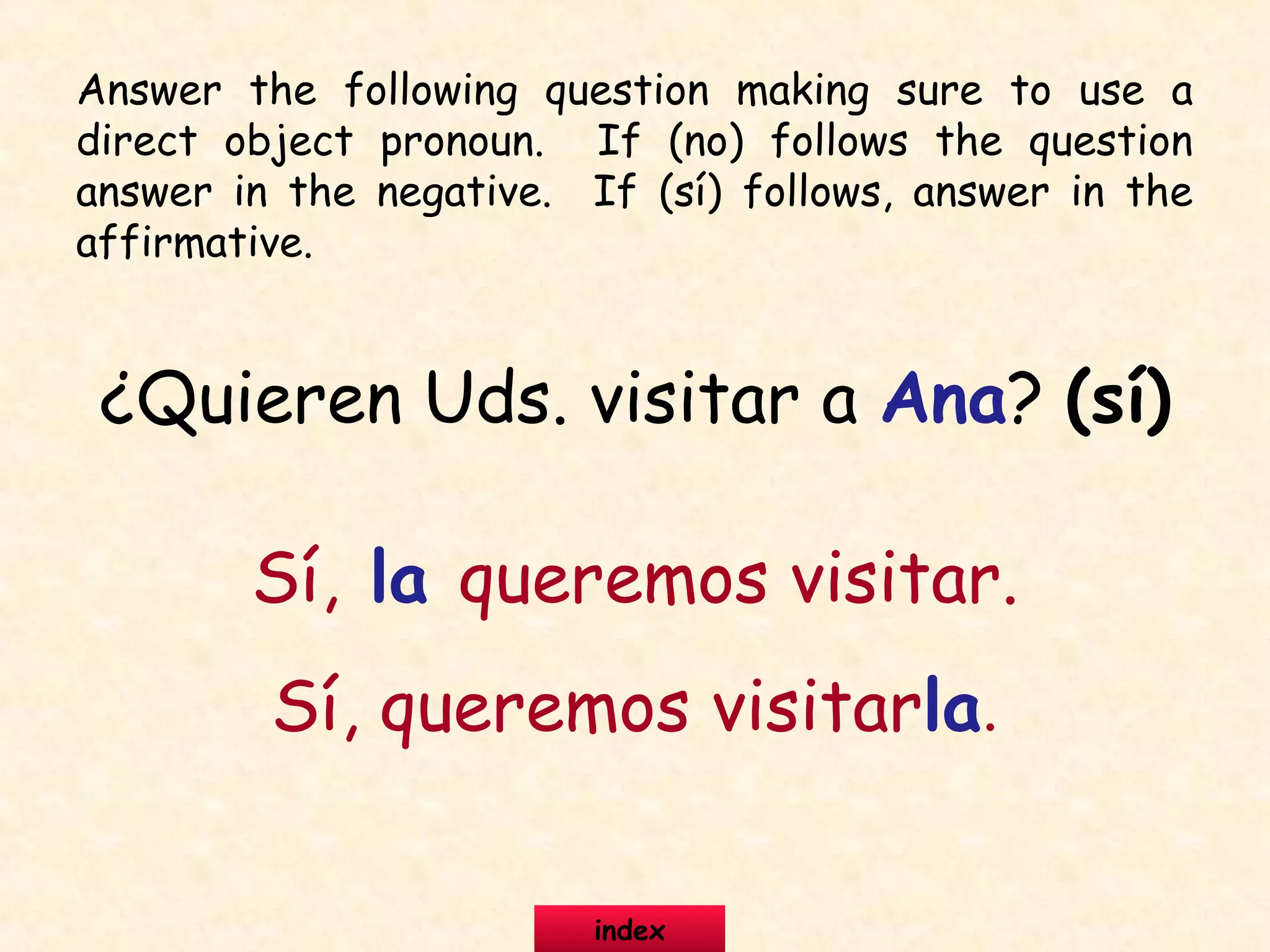 ¿Quieren Uds. visitar a Ana? (sí)
Sí, la queremos visitar.
Sí, queremos visitarla.
Answer the following question making sure to use a
direct object pronoun. If (no) follows the question
answer in the negative. If (sí) follows, answer in the
affirmative.
index
 
