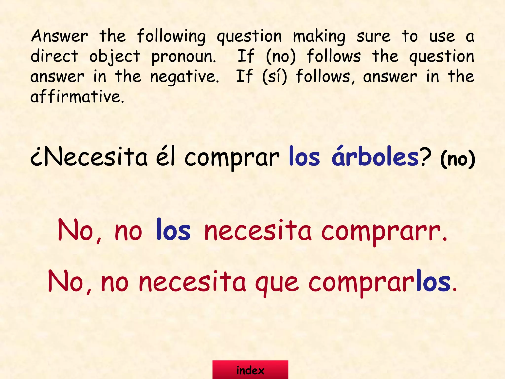 ¿Necesita él comprar los árboles? (no)
No, no los necesita comprarr.
No, no necesita que comprarlos.
Answer the following question making sure to use a
direct object pronoun. If (no) follows the question
answer in the negative. If (sí) follows, answer in the
affirmative.
index
 