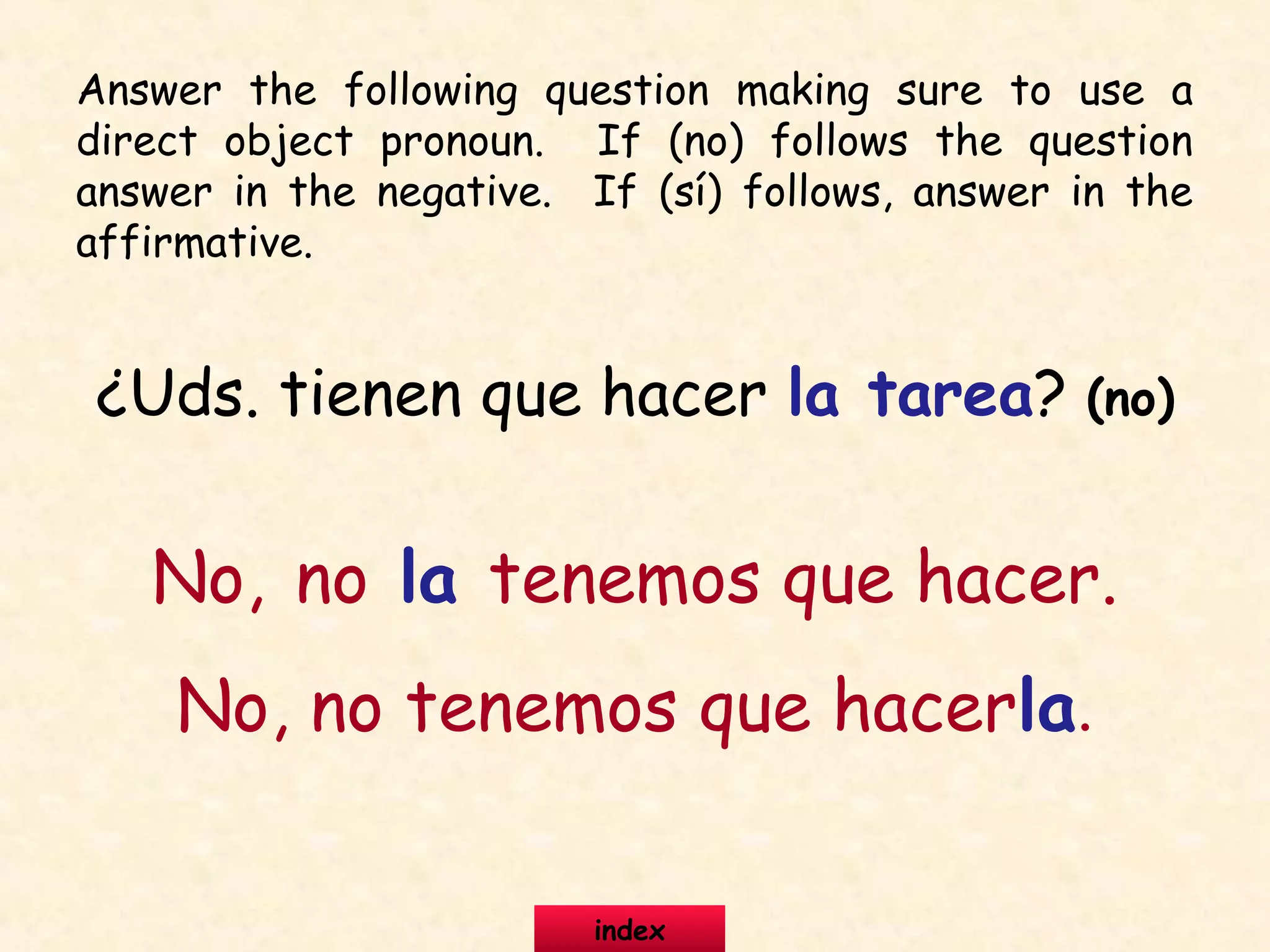 ¿Uds. tienen que hacer la tarea? (no)
No, no la tenemos que hacer.
No, no tenemos que hacerla.
Answer the following question making sure to use a
direct object pronoun. If (no) follows the question
answer in the negative. If (sí) follows, answer in the
affirmative.
index
 