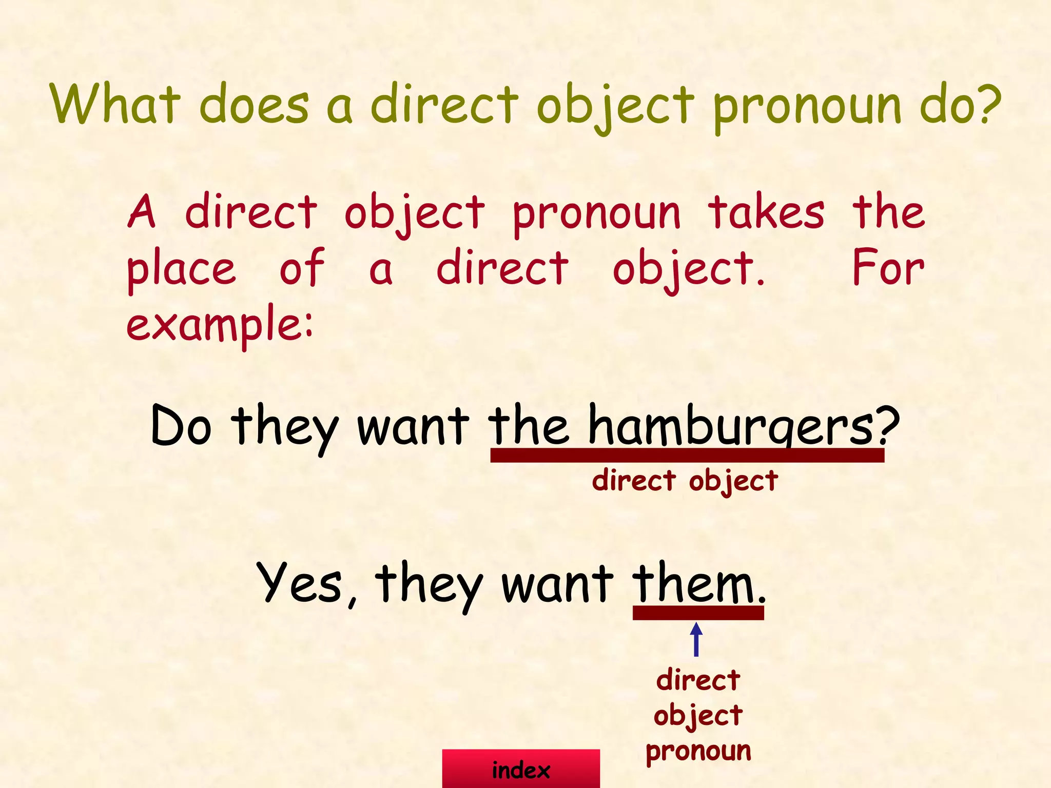 What does a direct object pronoun do?
A direct object pronoun takes the
place of a direct object. For
example:
Do they want the hamburgers?
Yes, they want them.
direct object
direct
object
pronoun
index
 