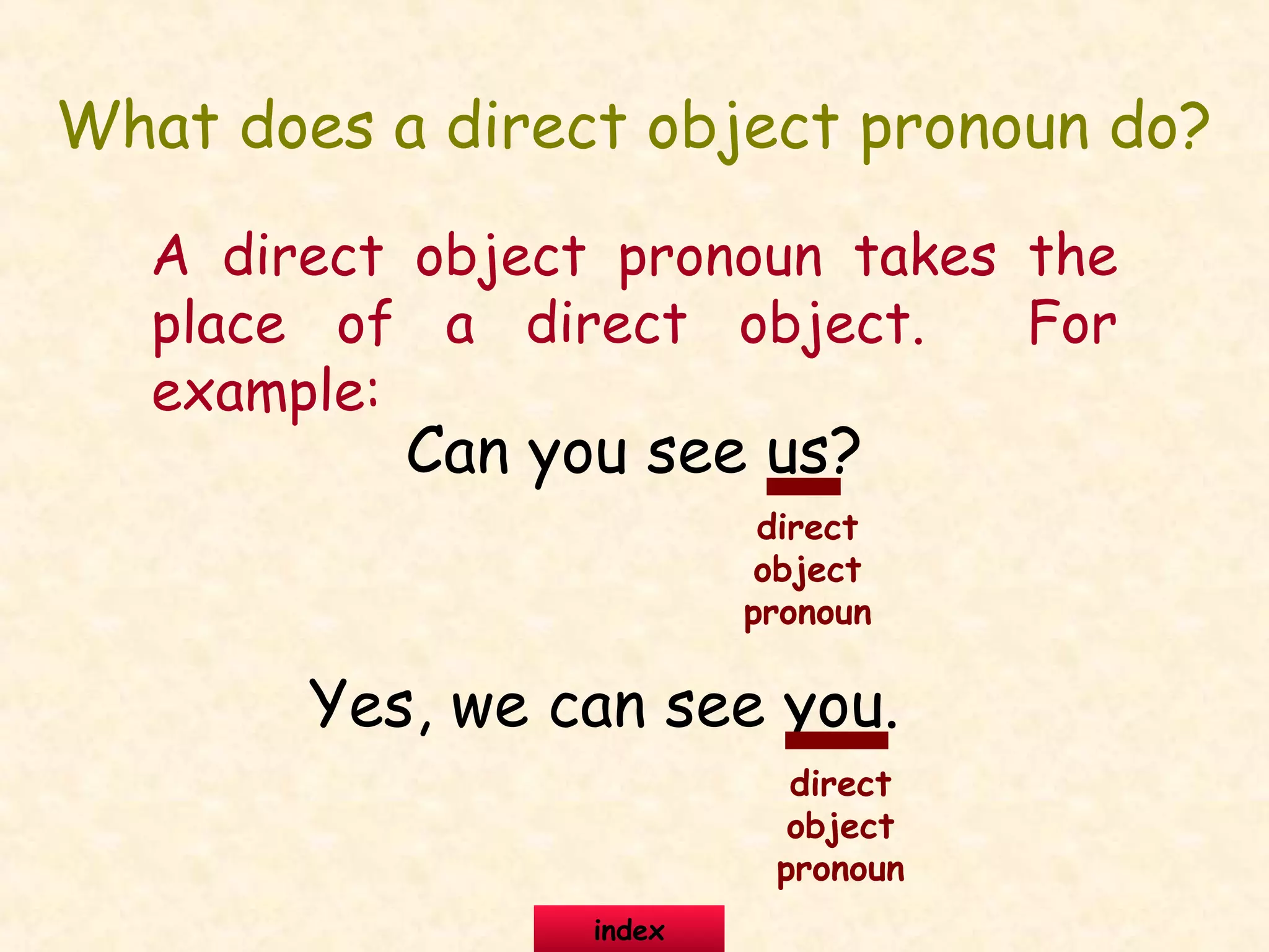 What does a direct object pronoun do?
A direct object pronoun takes the
place of a direct object. For
example:
Can you see us?
Yes, we can see you.
direct
object
pronoun
direct
object
pronoun
index
 
