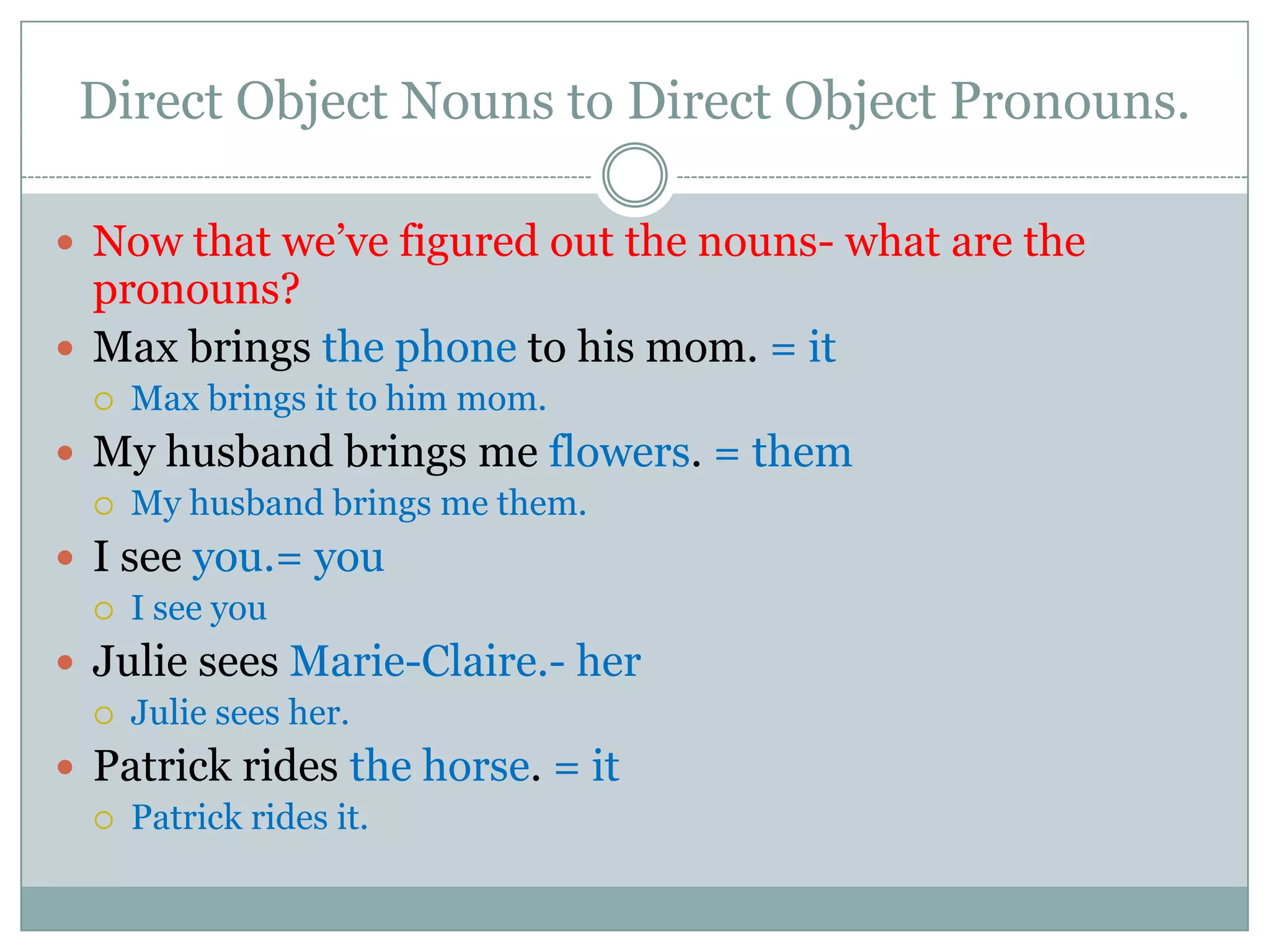 Direct Object Nouns to Direct Object Pronouns.

 Now that we’ve figured out the nouns- what are the
  pronouns?
 Max brings the phone to his mom. = it
     Max brings it to him mom.
 My husband brings me flowers. = them
     My husband brings me them.
 I see you.= you
     I see you
 Julie sees Marie-Claire.- her
     Julie sees her.
 Patrick rides the horse. = it
     Patrick rides it.
 