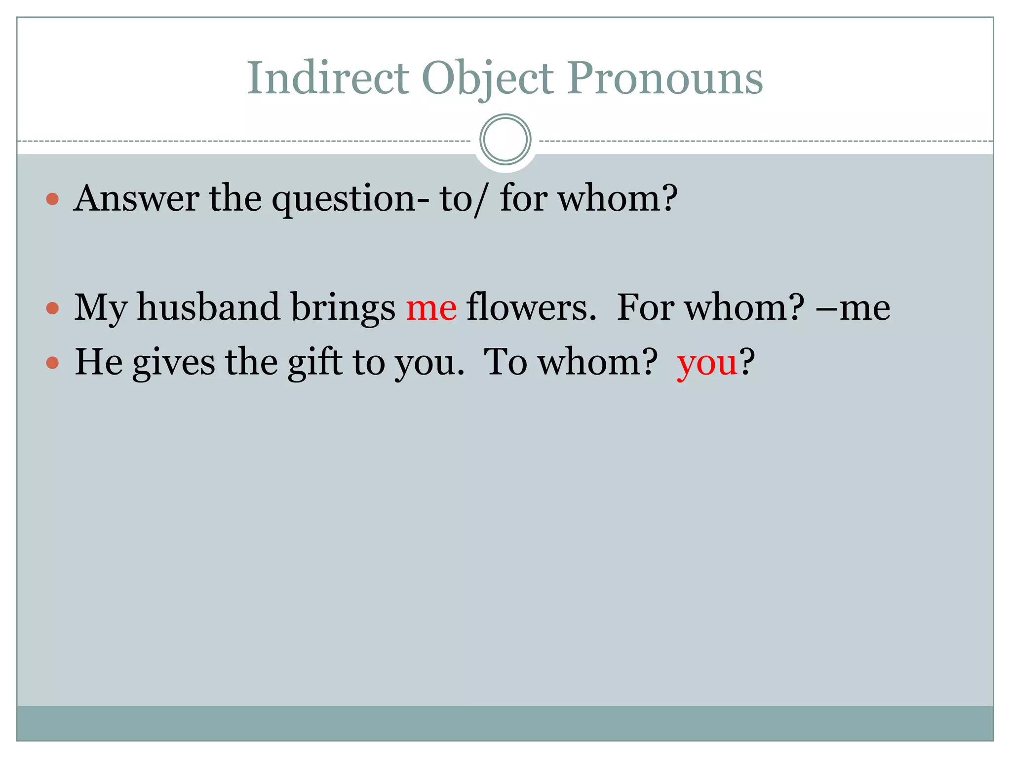 Indirect Object Pronouns

 Answer the question- to/ for whom?


 My husband brings me flowers. For whom? –me
 He gives the gift to you. To whom? you?
 