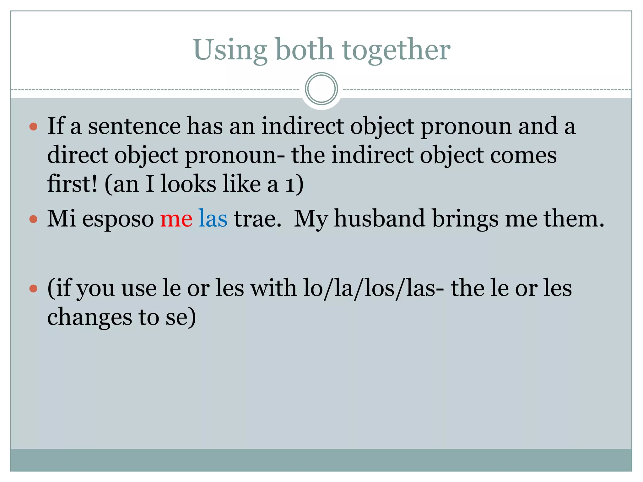 Using both together

 If a sentence has an indirect object pronoun and a
  direct object pronoun- the indirect object comes
  first! (an I looks like a 1)
 Mi esposo me las trae. My husband brings me them.


 (if you use le or les with lo/la/los/las- the le or les
  changes to se)
 