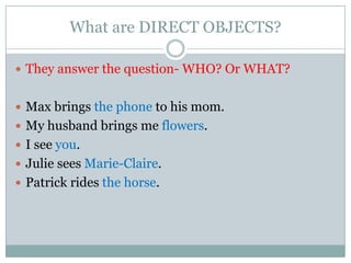 What are DIRECT OBJECTS?

 They answer the question- WHO? Or WHAT?


 Max brings the phone to his mom.
 My husband brings me flowers.
 I see you.
 Julie sees Marie-Claire.
 Patrick rides the horse.
 