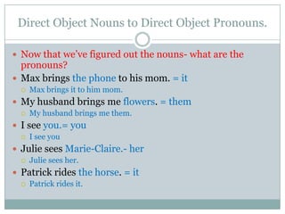 Direct Object Nouns to Direct Object Pronouns.

 Now that we’ve figured out the nouns- what are the
  pronouns?
 Max brings the phone to his mom. = it
     Max brings it to him mom.
 My husband brings me flowers. = them
     My husband brings me them.
 I see you.= you
     I see you
 Julie sees Marie-Claire.- her
     Julie sees her.
 Patrick rides the horse. = it
     Patrick rides it.
 