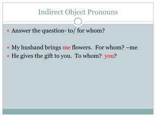 Indirect Object Pronouns

 Answer the question- to/ for whom?


 My husband brings me flowers. For whom? –me
 He gives the gift to you. To whom? you?
 