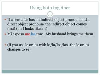 Using both together

 If a sentence has an indirect object pronoun and a
  direct object pronoun- the indirect object comes
  first! (an I looks like a 1)
 Mi esposo me las trae. My husband brings me them.


 (if you use le or les with lo/la/los/las- the le or les
  changes to se)
 